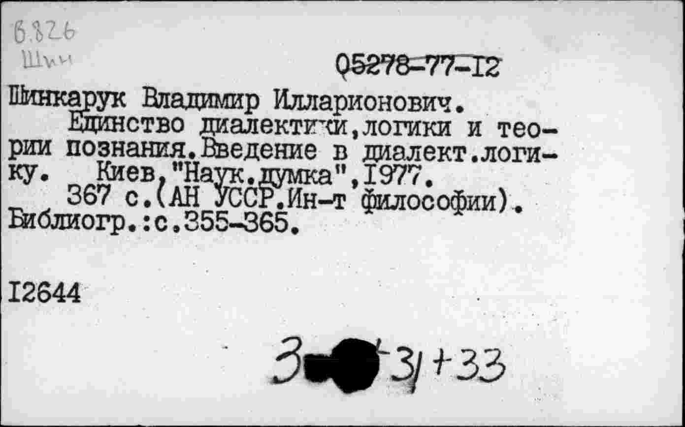 ﻿6Ш
95278-77-12
Шинкарук Владимир Илларионович.
Единство диалектики,логики и теории познания.Введение в диалект.логику. Киев,"Наук.думка",1977.
367 с.(АН УССР.Ин-т философии). Еиблиогр.:с.355-365.
12644